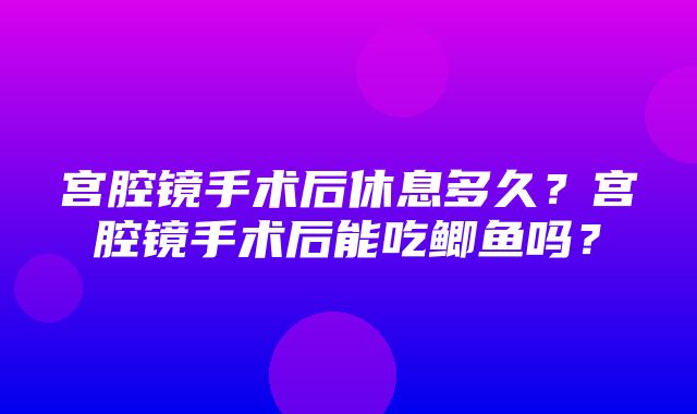 宫腔镜手术后休息多久？宫腔镜手术后能吃鲫鱼吗？