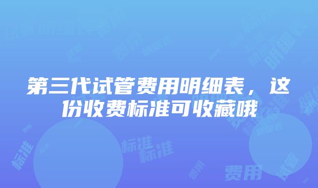 第三代试管费用明细表，这份收费标准可收藏哦