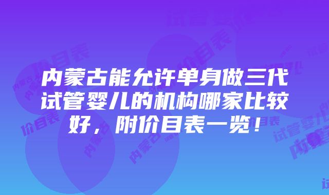 内蒙古能允许单身做三代试管婴儿的机构哪家比较好，附价目表一览！