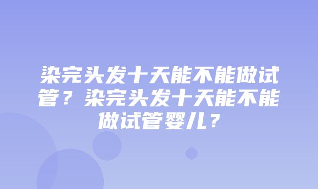 染完头发十天能不能做试管？染完头发十天能不能做试管婴儿？