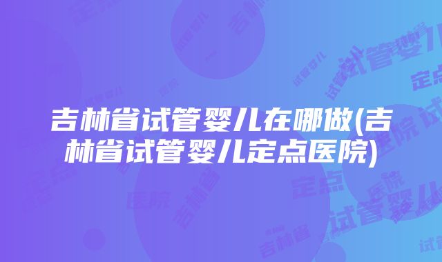 吉林省试管婴儿在哪做(吉林省试管婴儿定点医院)