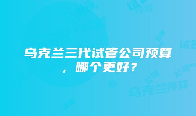 乌克兰三代试管公司预算，哪个更好？