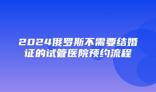 2024俄罗斯不需要结婚证的试管医院预约流程