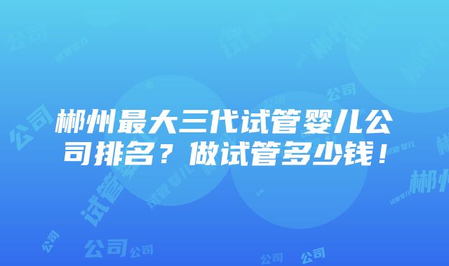 郴州最大三代试管婴儿公司排名？做试管多少钱！