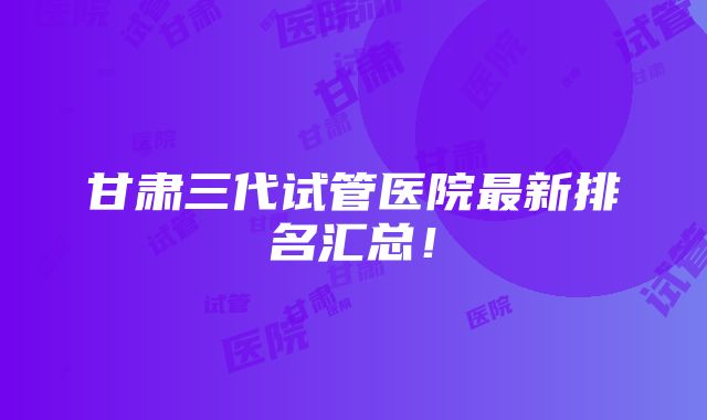 甘肃三代试管医院最新排名汇总！