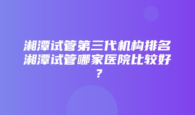 湘潭试管第三代机构排名湘潭试管哪家医院比较好？