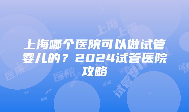 上海哪个医院可以做试管婴儿的？2024试管医院攻略