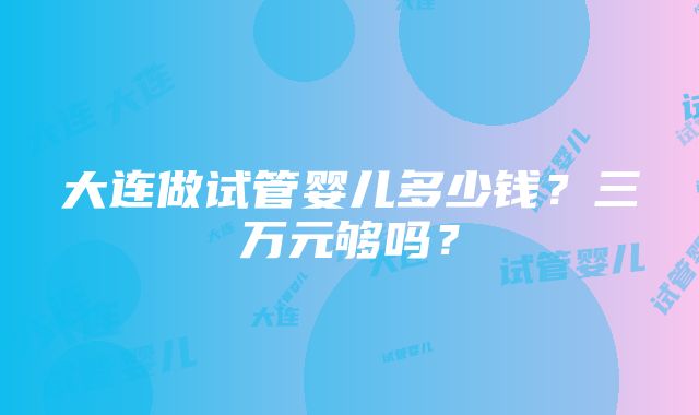 大连做试管婴儿多少钱？三万元够吗？