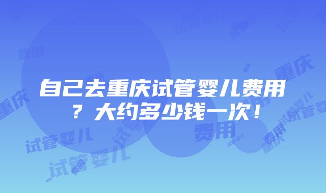 自己去重庆试管婴儿费用？大约多少钱一次！