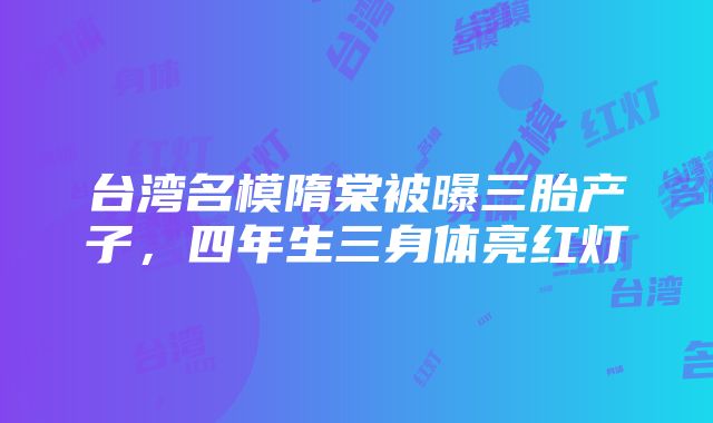 台湾名模隋棠被曝三胎产子，四年生三身体亮红灯