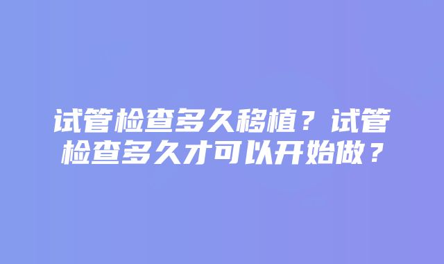 试管检查多久移植？试管检查多久才可以开始做？