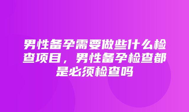 男性备孕需要做些什么检查项目，男性备孕检查都是必须检查吗