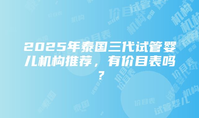 2025年泰国三代试管婴儿机构推荐，有价目表吗？