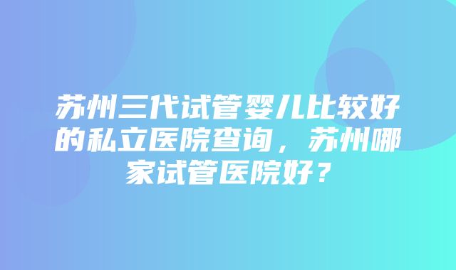 苏州三代试管婴儿比较好的私立医院查询，苏州哪家试管医院好？