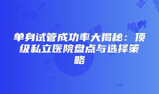 单身试管成功率大揭秘：顶级私立医院盘点与选择策略