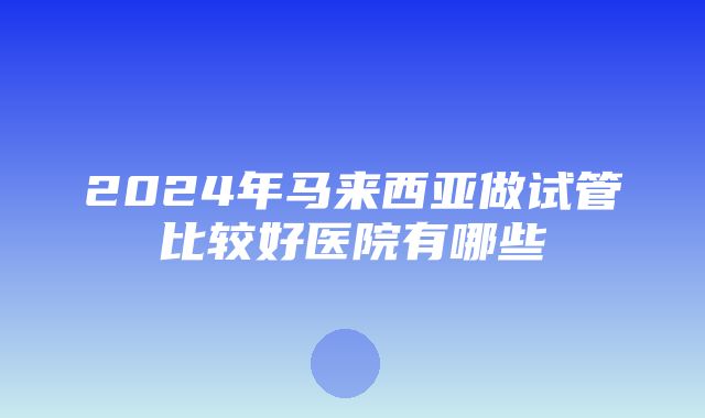 2024年马来西亚做试管比较好医院有哪些