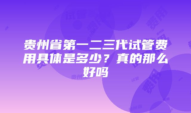 贵州省第一二三代试管费用具体是多少？真的那么好吗