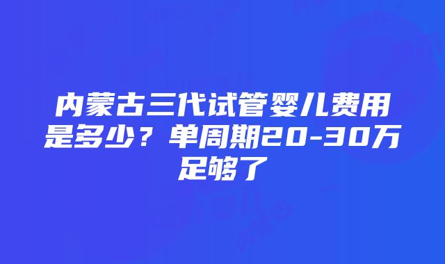 内蒙古三代试管婴儿费用是多少？单周期20-30万足够了