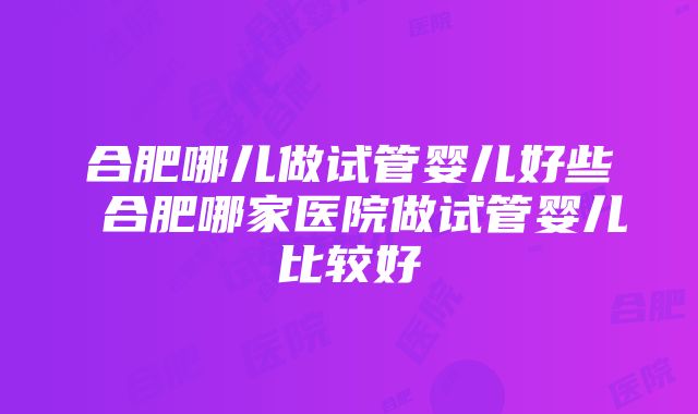 合肥哪儿做试管婴儿好些 合肥哪家医院做试管婴儿比较好