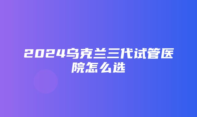 2024乌克兰三代试管医院怎么选