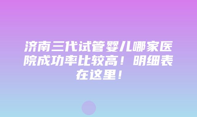 济南三代试管婴儿哪家医院成功率比较高！明细表在这里！