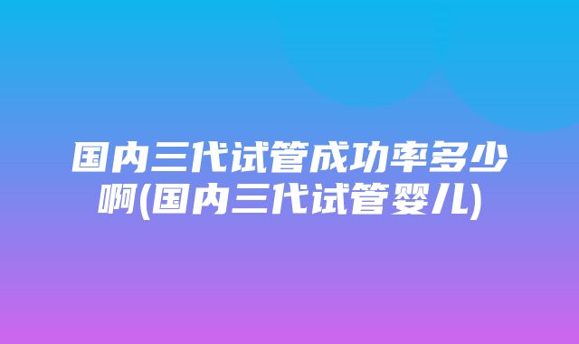 国内三代试管成功率多少啊(国内三代试管婴儿)