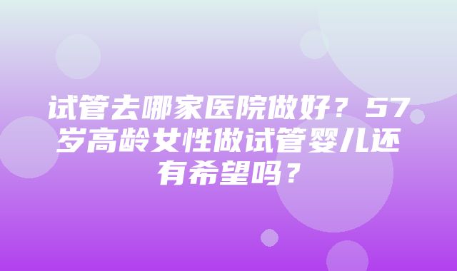 试管去哪家医院做好？57岁高龄女性做试管婴儿还有希望吗？