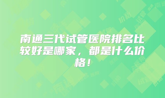 南通三代试管医院排名比较好是哪家，都是什么价格！