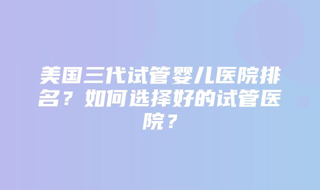 美国三代试管婴儿医院排名？如何选择好的试管医院？