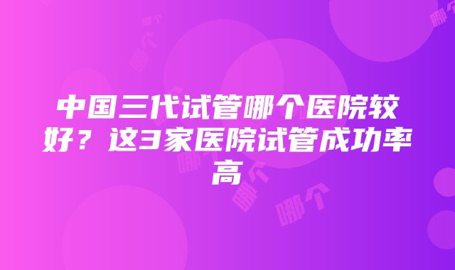 中国三代试管哪个医院较好？这3家医院试管成功率高