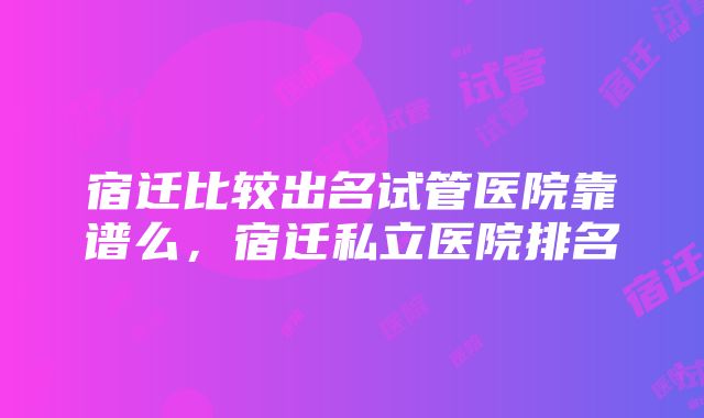 宿迁比较出名试管医院靠谱么，宿迁私立医院排名