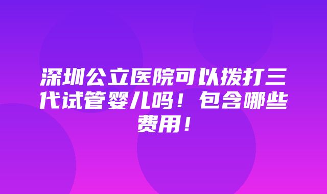 深圳公立医院可以拨打三代试管婴儿吗！包含哪些费用！