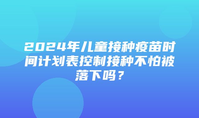 2024年儿童接种疫苗时间计划表控制接种不怕被落下吗？