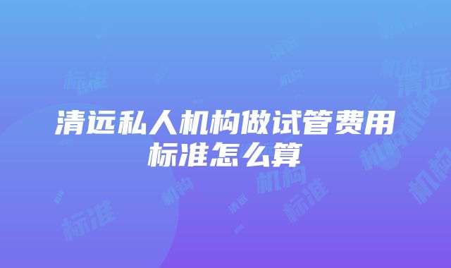 清远私人机构做试管费用标准怎么算