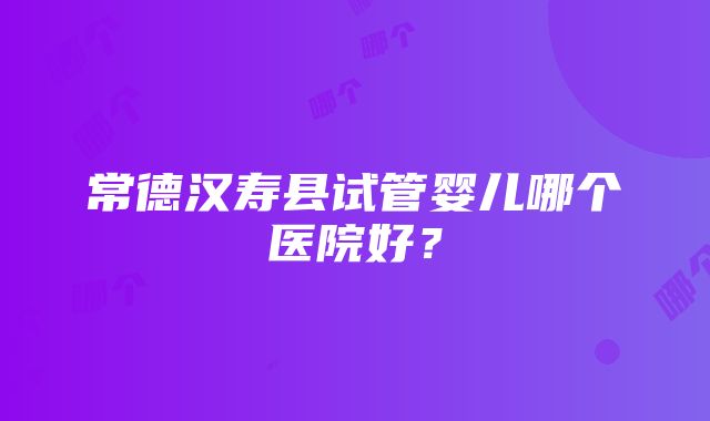 常德汉寿县试管婴儿哪个医院好？