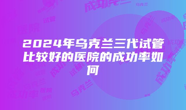 2024年乌克兰三代试管比较好的医院的成功率如何