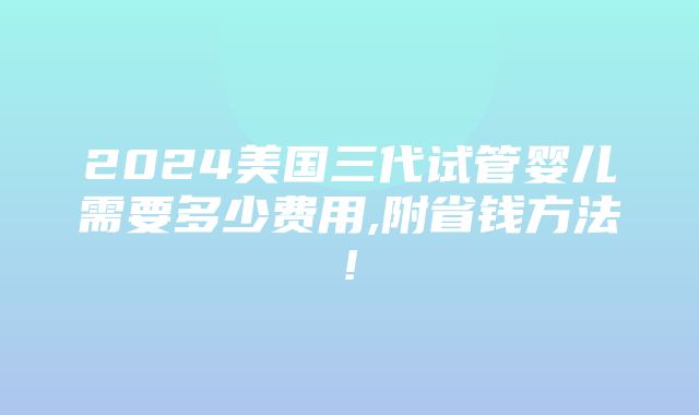 2024美国三代试管婴儿需要多少费用,附省钱方法!