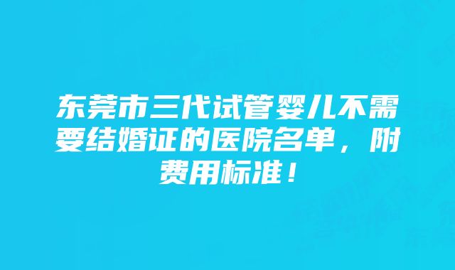 东莞市三代试管婴儿不需要结婚证的医院名单，附费用标准！