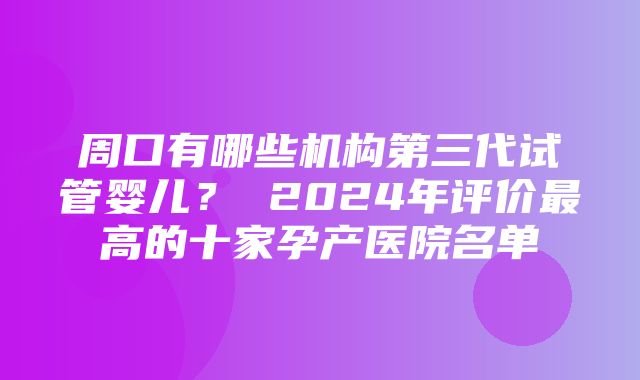 周口有哪些机构第三代试管婴儿？ 2024年评价最高的十家孕产医院名单