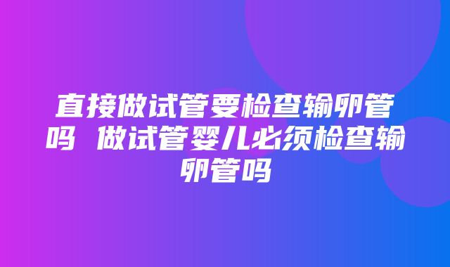 直接做试管要检查输卵管吗 做试管婴儿必须检查输卵管吗