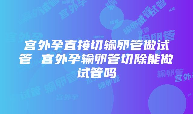 宫外孕直接切输卵管做试管 宫外孕输卵管切除能做试管吗