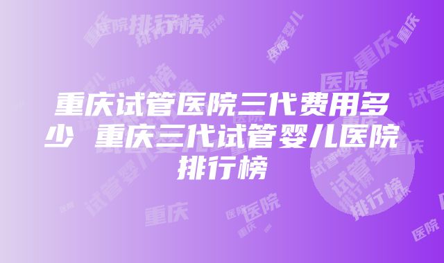 重庆试管医院三代费用多少 重庆三代试管婴儿医院排行榜