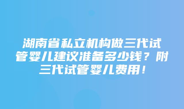 湖南省私立机构做三代试管婴儿建议准备多少钱？附三代试管婴儿费用！