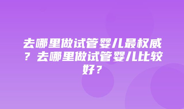 去哪里做试管婴儿最权威？去哪里做试管婴儿比较好？