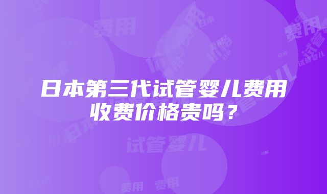 日本第三代试管婴儿费用收费价格贵吗？