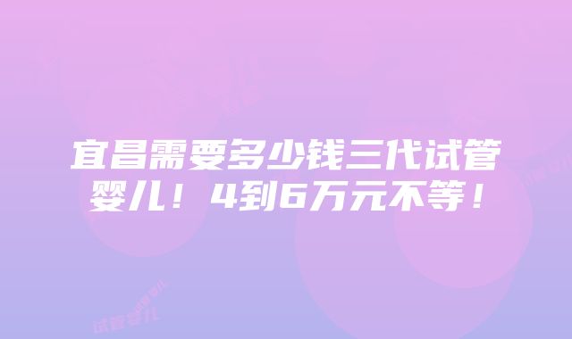 宜昌需要多少钱三代试管婴儿！4到6万元不等！