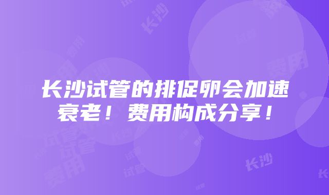 长沙试管的排促卵会加速衰老！费用构成分享！