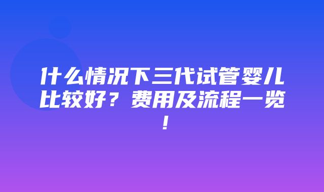 什么情况下三代试管婴儿比较好？费用及流程一览！