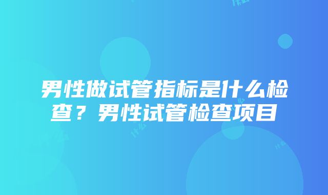 男性做试管指标是什么检查？男性试管检查项目