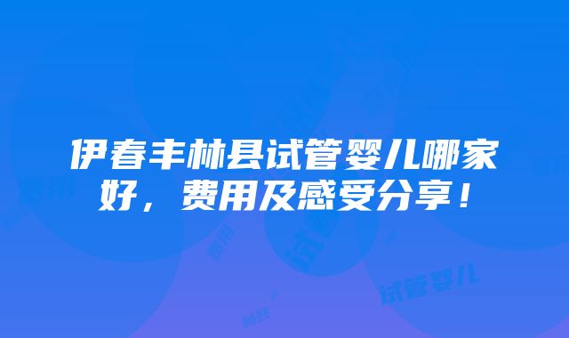 伊春丰林县试管婴儿哪家好，费用及感受分享！